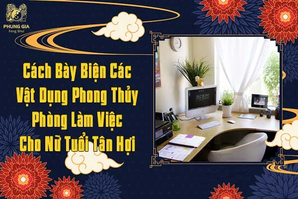 Cách Bày Biện Các Vật Dụng Phong Thủy Phòng Làm Việc Cho Nữ Tuổi Tân Hợi