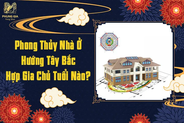 Phong Thủy Nhà Ở Hướng Tây Bắc Hợp Gia Chủ Tuổi Nào